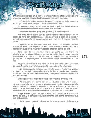 172
probamos que estaba en lo cierto. La imagen de ella atada y tirada como
un animal salvaje estará grabada para siempre en mi memoria.
—¿Te gustaría beber un poco de agua? —La voz de Beliel es neutra.
No es agradable, pero tampoco es excesivamente cruel.
Mi hermana traga y se pasa la lengua por los labios resecos.
Desesperadamente sedienta aun cuando está llorando.
—Arrástrate hacia mí, pequeño gusano, y te daré un poco.
Aún está en el suelo con su parte superior descansando en sus
codos. Lo mira con desconfianza. Temo que vaya a caer en su juego, y
aun así hay una parte de mí que quiere que vaya con él porque necesita
beber.
Paige estira lentamente los brazos y se arrastra con esfuerzo. Una vez,
dos veces, hasta que llega a un lento ritmo mientras se arrastra por la
habitación. Sus piernas muertas y secas se arrastran detrás de ella.
Beliel aplaude lentamente. —Bravo, pequeño gusano. Bravo. Tal
miniatura de tu clase. Ustedes, los monos, están tan inteligentemente
desesperados por hacer lo que sea para sobrevivir. Comparado con tu
gente y las cosas que algunos de ellos harían, soy prácticamente un buen
tipo.
Paige llega a la mesa que tiene un plato con sándwiches y un vaso
de agua. Trepa la silla metálica que está colocada junto a la mesa.
—No dije que pudieses tener eso —gruñe Beliel—. Te dije que vinieses
hacia mí, no hacia la mesa. —Empieza a inclinarse con ira pero se relaja
por el dolor con sus manos en su estómago sangrante, dejando escapar un
profundo suspiro.
Ella coge el vaso, mirando el agua con evidente anhelo y sed.
—Por supuesto, eres como los demás. —Sus labios con una mueca—.
No existe una criatura viva que se preocupe por nadie más que por ella
misma. Incluso un pequeño gusano como tú. Así que, aprendiste una
lección de tu hermana, ¿no? Lo único que importa al final es tu propia
supervivencia. Es en lo que son mejores los humanos y las cucarachas.
Paige mira el agua. Después a Beliel. Una batalla se está librando
dentro de ella, y la conozco lo suficientemente bien como para saber que
está debatiendo.
—No lo hagas —susurro—. Cuida de ti misma, primero. —Solo por una
vez.
 