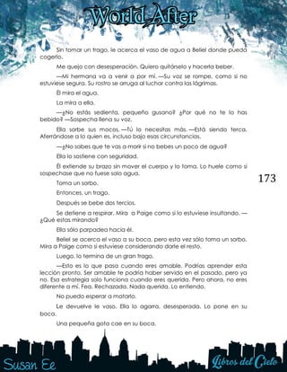 173
Sin tomar un trago, le acerca el vaso de agua a Beliel donde pueda
cogerlo.
Me quejo con desesperación. Quiero quitárselo y hacerla beber.
—Mi hermana va a venir a por mí. —Su voz se rompe, como si no
estuviese segura. Su rostro se arruga al luchar contra las lágrimas.
Él mira el agua.
La mira a ella.
—¿No estás sedienta, pequeño gusano? ¿Por qué no te lo has
bebido? —Sospecha llena su voz. 
Ella sorbe sus mocos. —Tú lo necesitas más. —Está siendo terca.
Aferrándose a lo quien es, incluso bajo esas circunstancias. 
—¿No sabes que te vas a morir si no bebes un poco de agua?
Ella lo sostiene con seguridad. 
Él extiende su brazo sin mover el cuerpo y lo toma. Lo huele como si
sospechase que no fuese solo agua.
Toma un sorbo.
Entonces, un trago. 
Después se bebe dos tercios. 
Se detiene a respirar. Mira a Paige como si lo estuviese insultando. —
¿Qué estas mirando?
Ella sólo parpadea hacia él.
Beliel se acerca el vaso a su boca, pero esta vez sólo toma un sorbo.
Mira a Paige como si estuviese considerando darle el resto.
Luego, lo termina de un gran trago.
—Esto es lo que pasa cuando eres amable. Podrías aprender esta
lección pronto. Ser amable te podría haber servido en el pasado, pero ya
no. Esa estrategia solo funciona cuando eres querida. Pero ahora, no eres
diferente a mí. Fea. Rechazada. Nada querida. Lo entiendo.
No puedo esperar a matarlo. 
Le devuelve le vaso. Ella lo agarra, desesperada. Lo pone en su
boca.
Una pequeña gota cae en su boca.
 