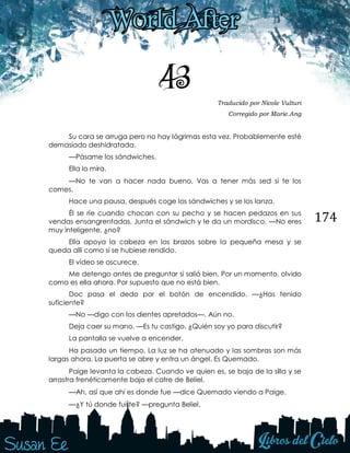174
43 Traducido por Nicole Vulturi
Corregido por Marie.Ang
Su cara se arruga pero no hay lágrimas esta vez. Probablemente esté
demasiado deshidratada.
—Pásame los sándwiches.
Ella lo mira. 
—No te van a hacer nada bueno. Vas a tener más sed si te los
comes.
Hace una pausa, después coge los sándwiches y se los lanza.
Él se ríe cuando chocan con su pecho y se hacen pedazos en sus
vendas ensangrentadas. Junta el sándwich y le da un mordisco. —No eres
muy inteligente, ¿no?
Ella apoya la cabeza en los brazos sobre la pequeña mesa y se
queda allí como si se hubiese rendido.
El vídeo se oscurece.
Me detengo antes de preguntar si salió bien. Por un momento, olvido
como es ella ahora. Por supuesto que no está bien.
Doc pasa el dedo por el botón de encendido. —¿Has tenido
suficiente?
—No —digo con los dientes apretados—. Aún no.
Deja caer su mano. —Es tu castigo. ¿Quién soy yo para discutir?
La pantalla se vuelve a encender. 
Ha pasado un tiempo. La luz se ha atenuado y las sombras son más
largas ahora. La puerta se abre y entra un ángel. Es Quemado. 
Paige levanta la cabeza. Cuando ve quien es, se baja de la silla y se
arrastra frenéticamente bajo el catre de Beliel. 
—Ah, así que ahí es donde fue —dice Quemado viendo a Paige. 
—¿Y tú donde fuiste? —pregunta Beliel. 
 