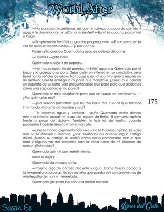 175
—No parecías necesitarnos, así que te trajimos un poco de comida y
agua y te dejamos dormir. ¿Cómo te sientes? —Burnt se agacha para mirar
a Paige.
—Simplemente fantástico, gracias por preguntar. —El sarcasmo en la
voz de Beliel es inconfundible—. ¿Qué haces?
Paige grita cuando Quemado la saca de debajo del catre. 
—Déjala ir —grita Beliel. 
Quemado la deja ir en sorpresa.
—No haces nada sin mi permiso. —Beliel agarra a Quemado por el
brazo y lo acerca a su cara. Debe doler un infierno en su condición, pero
Beliel no da señales de ello—. No toques a esa chica. Ni si quiera respires sin
mi permiso. Uriel te entregó a mí para que mandase. ¿Crees que pasaría
un segundo de su ilustre vida preguntándose qué pasó para que acabases
como una salpicadura en la pared?
Quemado le mira desafiante pero con un toque de nerviosismo. —
¿Por qué harías eso?
—¿De verdad pensabas que no me iba a dar cuenta que estabas
intentando matarme de hambre y sed?
—Te dejamos agua y comida —gruñe Quemado entre dientes
mientras intenta sacudir el brazo del agarre de Beliel. El demonio aprieta
fuerte a pesar del dolor—. También te trajimos de vuelta, cuando
podríamos haberte dejado morir en la calle.
—Uriel te habría desmembrado vivo si no lo hubieses hecho. Ustedes
aún no se atreven a mentirle, ¿no? Asustados de obtener algún castigo
divino. Bueno, su castigo se sentirá como nada comparado con lo que
haré si alguna vez me despierto con la cena fuera de mi alcance de
nuevo. ¿Entendido?
Quemado asiente con resentimiento.
Beliel lo deja ir. 
Quemado da un paso atrás. 
—Tráeme algo de comida decente y agua. Carne fresca, cocida a
la temperatura corporal. No soy un niño que pueda vivir de sándwiches de
mantequilla de maní y mermelada.
Quemado gira para irse con una sonrisa burlona. 
 