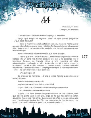 177
44 Traducido por Katita
Corregido por Anakaren
Eso es todo dice Doc mientras apaga la televisión.
Tengo que tragar las lágrimas antes de que pueda preguntar:
¿Qué pasó después?
Beliel la mantuvo en la habitación como su mascota hasta que se
recuperó lo suficiente como para ir al nido. Tenía que informar al Arcángel
Uriel. Algo acerca de un ángel legendario que ha estado ausente por
mucho tiempo.
Raffe. Beliel debe haber informado que Raffe escapó.
Sea lo que sea dice el doctor, Uriel estaba disgustado. Beliel se
hallaba de un serio mal humor después de eso, y lo descargo en tu
hermana. Después de tratarla como a una mascota por días,
alimentándola, confiando en ella, llevándola con él a todas partes, la
abandonó con el equipo médico. La tiró en nuestro camino y no miró
hacia atrás. Él saca el vídeo. Ella preguntaba por él hasta que nosotros
ellos la convirtieron en lo que es ahora.
¿Preguntó por él?
Se encoge de hombros. Él era el único familiar para ella en su
nuevo entorno.
Asiento, con ganas de vomitar.
¿Y en qué exactamente la convertiste?
¿No crees que has tenido suficiente castigo por un día?
No pretendas darme mierda. Dime.
Suspira. Los niños eran los proyectos favoritos de Uriel. A veces, creo
que sólo le gusta jugar a ser Dios, algo de lo que las personas solían
acusarme hace una vida atrás. Quería que los niños se vean como algo
que ni siquiera podía describir. Dijo que nunca había visto las cosas que
quería que los niños imitaran, pero que eso no importaba.
 