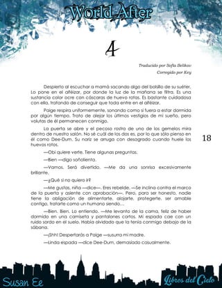 18
4 Traducido por Sofía Belikov
Corregido por Key
Despierto al escuchar a mamá sacando algo del bolsillo de su suéter.
Lo pone en el alféizar, por donde la luz de la mañana se filtra. Es una
sustancia color ocre con cáscaras de huevo rotas. Es bastante cuidadosa
con ella, tratando de conseguir que toda entre en el alféizar.
Paige respira uniformemente, sonando como si fuera a estar dormida
por algún tiempo. Trato de alejar los últimos vestigios de mi sueño, pero
volutas de él permanecen conmigo.
La puerta se abre y el pecoso rostro de uno de los gemelos mira
dentro de nuestro salón. No sé cuál de los dos es, por lo que sólo pienso en
él como Dee-Dum. Su nariz se arruga con desagrado cuando huele los
huevos rotos.
—Obi quiere verte. Tiene algunas preguntas.
—Bien —digo soñolienta.
—Vamos. Será divertido. —Me da una sonrisa excesivamente
brillante.
—¿Qué si no quiero ir?
—Me gustas, niña —dice—. Eres rebelde. —Se inclina contra el marco
de la puerta y asiente con aprobación—. Pero, para ser honesto, nadie
tiene la obligación de alimentarte, alojarte, protegerte, ser amable
contigo, tratarte como un humano siendo…
—Bien. Bien. Lo entiendo. —Me levanto de la cama, feliz de haber
dormido en una camiseta y pantalones cortos. Mi espada cae con un
ruido sordo en el suelo. Había olvidado que la tenía conmigo debajo de la
sábana.
—¡Shh! Despertarás a Paige —susurra mi madre.
—Linda espada —dice Dee-Dum, demasiado casualmente.
 