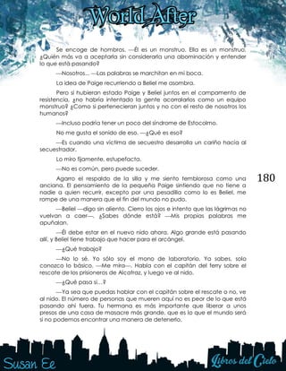 180
Se encoge de hombros. Él es un monstruo. Ella es un monstruo.
¿Quién más va a aceptarla sin considerarla una abominación y entender
lo que está pasando?
Nosotros... Las palabras se marchitan en mi boca.
La idea de Paige recurriendo a Beliel me asombra.
Pero si hubieran estado Paige y Beliel juntos en el campamento de
resistencia, ¿no habría intentado la gente acorralarlos como un equipo
monstruo? ¿Como si pertenecieran juntos y no con el resto de nosotros los
humanos?
Incluso podría tener un poco del síndrome de Estocolmo.
No me gusta el sonido de eso. ¿Qué es eso?
Es cuando una víctima de secuestro desarrolla un cariño hacía al
secuestrador.
Lo miro fijamente, estupefacta.
No es común, pero puede suceder.
Agarro el respaldo de la silla y me siento temblorosa como una
anciana. El pensamiento de la pequeña Paige sintiendo que no tiene a
nadie a quien recurrir, excepto por una pesadilla como lo es Beliel, me
rompe de una manera que el fin del mundo no pudo.
Beliel digo sin aliento. Cierro los ojos e intento que las lágrimas no
vuelvan a caer. ¿Sabes dónde está? Mis propias palabras me
apuñalan.
Él debe estar en el nuevo nido ahora. Algo grande está pasando
allí, y Beliel tiene trabajo que hacer para el arcángel.
¿Qué trabajo?
No lo sé. Yo sólo soy el mono de laboratorio. Ya sabes, solo
conozco lo básico. Me mira. Habla con el capitán del ferry sobre el
rescate de los prisioneros de Alcatraz, y luego ve al nido.
¿Qué pasa si…?
Ya sea que puedas hablar con el capitán sobre el rescate o no, ve
al nido. El número de personas que mueren aquí no es peor de lo que está
pasando ahí fuera. Tu hermana es más importante que liberar a unos
presos de una casa de masacre más grande, que es lo que el mundo será
si no podemos encontrar una manera de detenerlo.
 