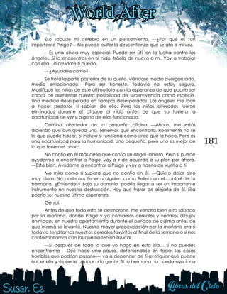 181
Eso sacude mi cerebro en un pensamiento. ¿Por qué es tan
importante Paige? No puedo evitar la desconfianza que se ata a mi voz.
Es una chica muy especial. Puede ser útil en la lucha contra los
ángeles. Si la encuentras en el nido, tráela de nuevo a mí. Voy a trabajar
con ella. La ayudaré si puedo.
¿Ayudarla cómo?
Se frota la parte posterior de su cuello, viéndose medio avergonzado,
medio emocionado. Para ser honesto, todavía no estoy seguro.
Modifiqué los niños de este último lote con la esperanza de que podría ser
capaz de aumentar nuestra posibilidad de supervivencia como especie.
Una medida desesperada en tiempos desesperados. Los ángeles me iban
a hacer pedazos si sabían de ello. Pero los niños alterados fueron
eliminados durante el ataque al nido antes de que yo tuviera la
oportunidad de ver si alguno de ellos funcionaba.
Camina alrededor de la pequeña oficina Ahora, me estás
diciendo que aún queda uno. Tenemos que encontrarla. Realmente no sé
lo que puede hacer, o incluso si funciona como creo que lo hace. Pero es
una oportunidad para la humanidad. Uno pequeño, pero uno es mejor de
lo que tenemos ahora.
No confío en él más de lo que confío un ángel rabioso. Pero si puede
ayudarme a encontrar a Paige, voy a ir de acuerdo a su plan por ahora.
Está bien. Ayúdame a encontrar a Paige y voy a traerla de vuelta a ti.
Me mira como si supiera que no confío en él. Quiero dejar esto
muy claro. No podemos tener a alguien como Beliel con el control de tu
hermana. ¿Entiendes? Bajo su dominio, podría llegar a ser un importante
instrumento en nuestra destrucción. Hay que tratar de alejarla de él. Ella
podría ser nuestra última esperanza.
Genial.
Antes de que todo esto se desmorone, me vendría bien otro sábado
por la mañana, donde Paige y yo comamos cereales y veamos dibujos
animados en nuestro apartamento durante el período de calma antes de
que mamá se levante. Nuestra mayor preocupación por la mañana era si
todavía tendríamos nuestros cereales favoritos al final de la semana o si nos
conformaríamos con los que no tenían azúcar.
Si después de todo lo que yo hago en esta isla… si no puedes
encontrarme Doc hace una pausa, deteniéndose en todas las cosas
horribles que podrían pasarle, va a depender de ti averiguar que puede
hacer ella y si puede ayudar a la gente. Si tu hermana no puede ayudar a
 