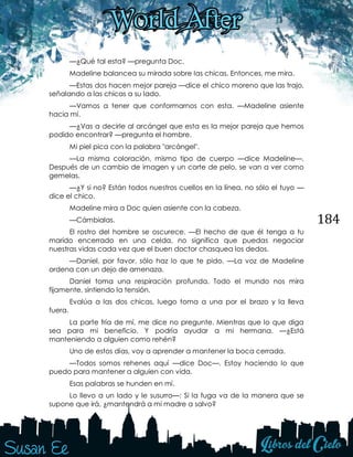 184
—¿Qué tal esta? —pregunta Doc.
Madeline balancea su mirada sobre las chicas. Entonces, me mira.
—Estas dos hacen mejor pareja —dice el chico moreno que las trajo,
señalando a las chicas a su lado.
—Vamos a tener que conformarnos con esta. —Madeline asiente
hacia mí.
—¿Vas a decirle al arcángel que esta es la mejor pareja que hemos
podido encontrar? —pregunta el hombre.
Mi piel pica con la palabra "arcángel".
—La misma coloración, mismo tipo de cuerpo —dice Madeline—.
Después de un cambio de imagen y un corte de pelo, se van a ver como
gemelas.
—¿Y si no? Están todos nuestros cuellos en la línea, no sólo el tuyo —
dice el chico.
Madeline mira a Doc quien asiente con la cabeza.
—Cámbialas.
El rostro del hombre se oscurece. —El hecho de que él tenga a tu
marido encerrado en una celda, no significa que puedas negociar
nuestras vidas cada vez que el buen doctor chasquea los dedos.
—Daniel, por favor, sólo haz lo que te pido. —La voz de Madeline
ordena con un dejo de amenaza.
Daniel toma una respiración profunda. Todo el mundo nos mira
fijamente, sintiendo la tensión.
Evalúa a las dos chicas, luego toma a una por el brazo y la lleva
fuera.
La parte fría de mí, me dice no pregunte. Mientras que lo que diga
sea para mi beneficio. Y podría ayudar a mi hermana. —¿Está
manteniendo a alguien como rehén?
Uno de estos días, voy a aprender a mantener la boca cerrada.
—Todos somos rehenes aquí —dice Doc—. Estoy haciendo lo que
puedo para mantener a alguien con vida.
Esas palabras se hunden en mí.
Lo llevo a un lado y le susurro—: Si la fuga va de la manera que se
supone que irá, ¿mantendrá a mi madre a salvo?
 