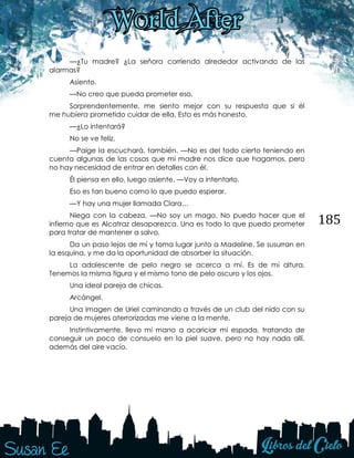 185
—¿Tu madre? ¿La señora corriendo alrededor activando de las
alarmas?
Asiento.
—No creo que pueda prometer eso.
Sorprendentemente, me siento mejor con su respuesta que si él
me hubiera prometido cuidar de ella. Esto es más honesto.
—¿Lo intentará?
No se ve feliz.
—Paige la escuchará, también. —No es del todo cierto teniendo en
cuenta algunas de las cosas que mi madre nos dice que hagamos, pero
no hay necesidad de entrar en detalles con él.
Él piensa en ello, luego asiente. —Voy a intentarlo.
Eso es tan bueno como lo que puedo esperar.
—Y hay una mujer llamada Clara…
Niega con la cabeza. —No soy un mago. No puedo hacer que el
infierno que es Alcatraz desaparezca. Una es todo lo que puedo prometer
para tratar de mantener a salvo.
Da un paso lejos de mí y toma lugar junto a Madeline. Se susurran en
la esquina, y me da la oportunidad de absorber la situación.
La adolescente de pelo negro se acerca a mí. Es de mi altura.
Tenemos la misma figura y el mismo tono de pelo oscuro y los ojos.
Una ideal pareja de chicas.
Arcángel.
Una imagen de Uriel caminando a través de un club del nido con su
pareja de mujeres aterrorizadas me viene a la mente.
Instintivamente, llevo mi mano a acariciar mi espada, tratando de
conseguir un poco de consuelo en la piel suave, pero no hay nada allí,
además del aire vacío.
 