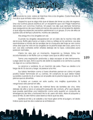 189
presionando la cara sobre el mientras mira a los ángeles. Cada línea de él
me dice que anhela volar con ellos.
Sospecho que es algo más que el deseo de tener sus alas de regreso.
Una vez tuvimos peces exóticos en un recipiente que con Paige habíamos
decorado con conchas marinas. Mi papá nos dijo que siempre teníamos
que asegurarnos de que había al menos dos peces en el recipiente debido
a que algunas especies necesitan pertenecer a un grupo. Si uno de ellos se
queda solo el tiempo suficiente, moriría de soledad.
Me pregunto si los ángeles son así.
Cuando los ángeles desaparecen en el cielo de la noche más allá
de la luna, Raffe gira hacia un lado y mira su reflejo en la ventana. Las alas
asomándose a través de las rendijas de la chaqueta del traje se ven como
otras alas que he visto en los ángeles en la planta baja del club, pero no lo
son. Las alas cortadas están atadas debajo de la ropa, colocadas para
parecer normales.
Cierra los ojos por un momento, tragando su tristeza. Estoy tan
acostumbrada a ver Raffe con su mejor cara que es difícil verlo así.
Toma una respiración profunda y deja escapar el aire lentamente.
Luego abre los ojos. Está a punto de darle la espalda a la ventana cuando
ve algo en su camisa blanca.
Lo arranca y sostiene. Es un mechón de pelo. Pasa sus dedos a lo
largo de él. Es oscuro y largo, se parece a la mío.
Sus labios tiemblan como si fuera divertido pensar en cómo mi pelo
podría haber terminado en su camisa. Mi conjetura es que debe haber
sucedido cuando le di un beso en el pasillo de la planta baja por el club. Él
piensa que es divertido.
Si tuviera un cuerpo en este sueño, mis mejillas quemarían. Es
vergonzoso sólo pensar en ello.
Se acerca a la barra de mármol llena de botellas de vino. Mira
debajo de ella y saca un pequeño paquete de costura. ¿Por qué alguien
que puede permitirse una habitación como esta querría un conjunto de
emergencia de hilos y botones? No lo sé, pero ahí está. Abre el paquete y
saca el hilo. Es del mismo color blanco nieve que las alas.
Sostiene el hilo y el cabello y los hace girar entre el pulgar y el dedo
índice para que las dos cadenas se entrelacen.
 