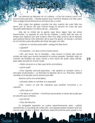 19
Las alarmas se disparan en mi cabeza. —Casi tan buena como una
picana para ganado. —Medio espero que mamá lo ataque con ella, pero
esta cuelga inocentemente en el marco de su cutre.
Más culpa me golpea cuando me doy cuenta de cuán feliz me
siento por el hecho de que mamá tenga la picana en caso de que
necesite defenderse a sí misma de las… personas.
Más de la mitad de la gente aquí lleva algún tipo de arma
improvisada. La espada es una de las mejores, y estoy feliz de que no
tenga que explicar por qué la llevo. Pero hay algo acerca de la espada
que parece llamar más atención de la que me gusta. La recojo y amarro
en mi hombro para disuadirlo de tratar de jugar con ella.
—¿Tienes un nombre para ella? —pregunta Dee-Dum.
—¿Quién?
—Tú espada. —Lo dice como si fuera obvio.
—Oh, por favor. No tú también. —Me muevo a través del casual
surtido de ropa que mamá recolectó la noche pasada. También trajo un
montón de botellas de soda vacías y otro trasto de quién sabe dónde,
pero dejo esa pila sin mover nada.
—Solía conocer a un tipo que tenía una katana.
—¿Una qué?
—Una espada samurái japonesa. —Se aprieta el corazón como si
estuviera enamorado—. La llamaba la Espada de la Luz. Preciosa. Habría
vendido a mi abuela como esclava por ella.
Asiento como si lo entendiera.
—¿Puedo darle un nombre a tu espada?
—No. —Saco un par de vaqueros que podrían funcionar y un
calcetín.
—¿Por qué no?
—Ya tiene un nombre. —Continúo excavando a través de la pila por
el calcetín que combine.
—¿Cuál es?
—Oso de Peluche.
Su amigable expresión se vuelve repentinamente seria. —¿Estás
nombrando a una pieza de colección, una espada patea traseros que fue
hecha para mutilar y matar, diseñada específicamente para poner a tus
 