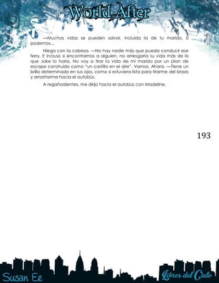 193
—Muchas vidas se pueden salvar, incluida la de tu marido, si
podemos...
Niega con la cabeza. —No hay nadie más que pueda conducir ese
ferry. E incluso si encontramos a alguien, no arriesgaría su vida más de lo
que Jake lo haría. No voy a tirar la vida de mi marido por un plan de
escape construido como “un castillo en el aire”. Vamos. Ahora. —Tiene un
brillo determinado en sus ojos, como si estuviera lista para tirarme del brazo
y arrastrarme hacia el autobús.
A regañadientes, me dirijo hacia el autobús con Madeline.
 