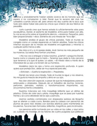 198
Alcatraz y probablemente habían sabido acerca de los horrores que les
espera si no complacían a Uriel. Pensé que la escena del club fue
surrealista cuando estuve allí, pero ahora me doy cuenta de lo loco que
todo esto debe haber sido para las chicas que vinieron de esa fábrica de
pesadilla.
Justo cuando creo que hemos estado lo suficientemente solas para
escabullirnos, Daniel, el asistente de Madeline, entra para hablar con ella.
Su voz se escucha sobre el inquietante silencio. —Morenas. Pequeñas, pero
bien proporcionada —dice. Daniel le da una mirada de “te lo dije”.
Madeline analiza el grupo de chicas paradas. Todo el mundo se
congela como un conejo esperando un halcón abatirse. Todas las chicas
intentan escapar de la mirada de Madeline encogiéndose y mirando a
cualquier parte menos a ella.
Me mira a mí y a mi pareja doble, Andi. Somos las más pequeña de
las morenas. Sus labios finos forman una línea.
—No nos vas a arriesgar a todos nosotros, ¿cierto? —pregunta Daniel.
Suena como si creyera que lo hará—. Tenemos que darle lo más cercano
que tenemos a lo que él quiere. Lo sabes. —El miedo vibra a través de la
intensidad de sus ojos y la tensión de sus hombros.
Madeline cierra los ojos y toma una respiración profunda. A quien
quiera que proteja Doc, debe ser muy especial para ella.
—Está bien. —Suelta la respiración—. Prepáralas.
Daniel nos lanza una mirada. Todo el mundo la sigue y nos observa.
No me gusta la mezcla de simpatía y alivio en sus ojos.
Nos dan atención especial, a pesar de que los trabajadores parecen
extenuados y atareados. Después de un torbellino de duchas, lociones,
perfumes, peinados, vestidos y transformaciones importantes, nos
encontramos frente a Madeline.
Nuestras máscaras son más maquillaje brillante que un disfraz de
plástico. Cintas de color azul y plata, maquillaje que se pasa por nuestras
frentes y se curva alrededor de los ojos y pómulos.
Usamos vestidos combinados con drapeados sedosos de Borgoña
que se aferran a cada curva. Bandas para la cabeza con penachos de
plumas de pavo real. Medias con bandas elásticas para mantenerlas en
las piernas. Tacones bien formados, brillantes, magníficos, pero incómodos.
Las personas están luchando por sus vidas en las calles, y aquí estoy
yo, cuidado mis modales, en los talones de cuatro pulgadas que pellizcan
 