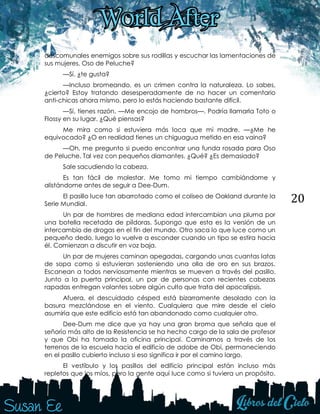 20
descomunales enemigos sobre sus rodillas y escuchar las lamentaciones de
sus mujeres, Oso de Peluche?
—Sí, ¿te gusta?
—Incluso bromeando, es un crimen contra la naturaleza. Lo sabes,
¿cierto? Estoy tratando desesperadamente de no hacer un comentario
anti-chicas ahora mismo, pero lo estás haciendo bastante difícil.
—Sí, tienes razón. —Me encojo de hombros—. Podría llamarla Toto o
Flossy en su lugar. ¿Qué piensas?
Me mira como si estuviera más loca que mi madre. —¿Me he
equivocado? ¿O en realidad tienes un chiguagua metido en esa vaina?
—Oh, me pregunto si puedo encontrar una funda rosada para Oso
de Peluche. Tal vez con pequeños diamantes. ¿Qué? ¿Es demasiado?
Sale sacudiendo la cabeza.
Es tan fácil de molestar. Me tomo mi tiempo cambiándome y
alistándome antes de seguir a Dee-Dum.
El pasillo luce tan abarrotado como el coliseo de Oakland durante la
Serie Mundial.
Un par de hombres de mediana edad intercambian una pluma por
una botella recetada de píldoras. Supongo que esta es la versión de un
intercambio de drogas en el fin del mundo. Otro saca lo que luce como un
pequeño dedo, luego lo vuelve a esconder cuando un tipo se estira hacia
él. Comienzan a discutir en voz baja.
Un par de mujeres caminan apegadas, cargando unas cuantas latas
de sopa como si estuvieran sosteniendo una olla de oro en sus brazos.
Escanean a todos nerviosamente mientras se mueven a través del pasillo.
Junto a la puerta principal, un par de personas con recientes cabezas
rapadas entregan volantes sobre algún culto que trata del apocalipsis.
Afuera, el descuidado césped está bizarramente desolado con la
basura mezclándose en el viento. Cualquiera que mire desde el cielo
asumiría que este edificio está tan abandonado como cualquier otro.
Dee-Dum me dice que ya hay una gran broma que señala que el
señorío más alto de la Resistencia se ha hecho cargo de la sala de profesor
y que Obi ha tomado la oficina principal. Caminamos a través de los
terrenos de la escuela hacia el edificio de adobe de Obi, permaneciendo
en el pasillo cubierto incluso si eso significa ir por el camino largo.
El vestíbulo y los pasillos del edificio principal están incluso más
repletos que los míos, pero la gente aquí luce como si tuviera un propósito.
 