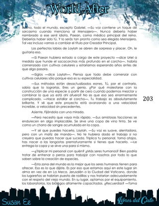 203
Bueno, todo el mundo, excepto Gabriel. —Su voz contiene un toque de
sarcasmo cuando menciona al Mensajero—. Nunca debería haber
nombrado a ese senil idiota, Paean, como médico principal del reino.
Deberías haber sido tú. Y lo serás tan pronto como sea elegido Mensajero.
Tal vez incluso vamos a cambiar el título por Creador Principal.
Los perfectos labios de Laylah se abren de sorpresa y placer. Oh, le
gustaría eso.
—Si Paean hubiera estado a cargo de este proyecto —dice Uriel a
medida que hunde el sacacorchos más profundo en el corcho—, habría
comenzado con cultivos celulares y estaríamos esperando años antes de
que algo pasara.
—Siglos —dice Laylah—. Piensa que todo debe comenzar con
cultivos celulares sólo porque esa es su especialidad.
—Sus métodos están desactualizados eones. Tú, por el contrario,
sabía que lo lograrías. Eres un genio. ¿Por qué molestarse con la
construcción de una especie a partir de cero cuando podemos mezclar y
combinar lo que ya está ahí afuera? No es que eso sea enormemente
complicado. —Hace estallar el corcho—. Tu trabajo es absolutamente
brillante. Y sé que este proyecto está avanzando a una velocidad
increíble, a velocidad sin precedentes.
Asiente. Fijándola con una mirada.
—Pero necesito que vaya más rápido. —Sus amistosas facciones se
endurecen en algo implacable. Se sirve una copa de vino tinto. Se ve
como un chorro de sangre acumulada en la copa.
—Y sé que puedes hacerlo, Laylah. —Su voz es suave, alentadora,
pero con un matiz de mando—. No te hubiera dado el trabajo si no
creyera que puedas hacer que suceda. Triplica tu personal, toma atajos,
has nacer a las langostas prematuramente si tienes que hacerlo. —Le
entrega la copa y se sirve una para sí mismo.
—¿Triplicar mi personal con quién? ¿Más seres humanos? Bien podría
tratar de entrenar a perros para trabajar con nosotros por todo lo que
saben sobre la creación de especies.
—Esta zona del mundo es lo mejor que los seres humanos tienen para
ofrecer. Eso es lo que dijiste. Es por eso que estamos aquí en este lugar sin
alma en vez de en La Meca, Jerusalén o la Ciudad del Vaticano, donde
los lugareños se habrían puesto de rodillas y nos tratarían adecuadamente
con el respeto del viejo mundo. En su lugar, optamos por el equipamiento,
los laboratorios, los biólogos altamente capacitados. ¿Recuerdas? —Toma
 