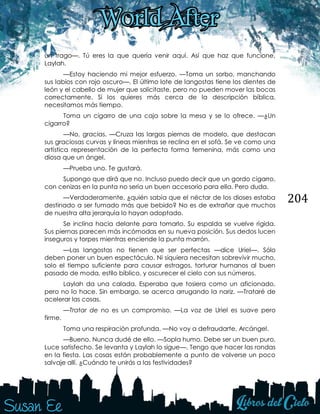 204
un trago—. Tú eres la que quería venir aquí. Así que haz que funcione,
Laylah.
—Estoy haciendo mi mejor esfuerzo. —Toma un sorbo, manchando
sus labios con rojo oscuro—. El último lote de langostas tiene los dientes de
león y el cabello de mujer que solicitaste, pero no pueden mover las bocas
correctamente. Si los quieres más cerca de la descripción bíblica,
necesitamos más tiempo.
Toma un cigarro de una caja sobre la mesa y se lo ofrece. —¿Un
cigarro?
—No, gracias. —Cruza las largas piernas de modelo, que destacan
sus graciosas curvas y líneas mientras se reclina en el sofá. Se ve como una
artística representación de la perfecta forma femenina, más como una
diosa que un ángel.
—Prueba uno. Te gustará.
Supongo que dirá que no. Incluso puedo decir que un gordo cigarro,
con cenizas en la punta no sería un buen accesorio para ella. Pero duda.
—Verdaderamente, ¿quién sabía que el néctar de los dioses estaba
destinado a ser fumado más que bebido? No es de extrañar que muchos
de nuestra alta jerarquía lo hayan adoptado.
Se inclina hacia delante para tomarlo. Su espalda se vuelve rígida.
Sus piernas parecen más incómodas en su nueva posición. Sus dedos lucen
inseguros y torpes mientras enciende la punta marrón.
—Las langostas no tienen que ser perfectas —dice Uriel—. Sólo
deben poner un buen espectáculo. Ni siquiera necesitan sobrevivir mucho,
solo el tiempo suficiente para causar estragos, torturar humanos al buen
pasado de moda, estilo bíblico, y oscurecer el cielo con sus números.
Laylah da una calada. Esperaba que tosiera como un aficionado,
pero no lo hace. Sin embargo, se acerca arrugando la nariz. —Trataré de
acelerar las cosas.
—Tratar de no es un compromiso. —La voz de Uriel es suave pero
firme.
Toma una respiración profunda. —No voy a defraudarte, Arcángel.
—Bueno. Nunca dudé de ello. —Sopla humo. Debe ser un buen puro.
Luce satisfecho. Se levanta y Laylah lo sigue—. Tengo que hacer las rondas
en la fiesta. Las cosas están probablemente a punto de volverse un poco
salvaje allí. ¿Cuándo te unirás a las festividades?
 