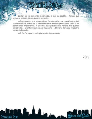 205
Laylah se ve aún más incómoda, si eso es posible. —Tengo que
volver al trabajo. Mi equipo me necesita.
—Por supuesto que te necesitan. Pero tendrán que arreglárselas sin ti
por una noche. Parte de la tarea de ser el médico principal es asistir a las
ceremonias importantes. Y créeme, ésta pasará a la historia. No querrás
perdértela. —Uriel le introduce por la puerta—. El mono llamado Madeline
verá a tu llegada.
—Sí, Su Excelencia. —Laylah casi sale corriendo.
 