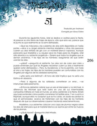 206
51 Traducido por Andreani
Corregido por Alexa Colton
Durante las siguientes horas, Uriel se dedica a vestirse para la fiesta.
Al parecer es otra fiesta de trajes de época, sólo que esta vez, parece que
el punto es que realmente se va semi-disfrazado.
—Que las máscaras y las cubiertas de alas esté disponibles en todas
partes —dice a su ángel asistente mientras Madeline y otras dos personas
cubren sus alas teñidas de gris con un material blanco vaporoso. Aunque
parecería que Madeline y su equipo saca los trajes para los Ángeles, Uriel
sólo aborda a su asistente angelical—. Quiero que todos los ángeles que se
sientan anónimos. Y las hijas de los hombres; asegúrense de que estén
usando las alas.
—¿Alas? —pregunta el asistente. Sus alas son de color azul cielo y
puedo entender por qué los Ángeles necesitan cubrir sus alas si realmente
quieren estar disfrazados—. Pero, Su Excelencia, si me lo permite, con todo
el vino y los trajes, las hijas de los hombres pueden ser confundidas con los
Ángeles por algunos de los soldados borrachos.
—¿No sería una lástima? —El tono de Uriel implica que no sería una
lástima en absoluto.
—Pero si algunos de los soldados cometieran un error... —se
interrumpe delicadamente.
—Entonces deberían adorar que yo sea el Mensajero y no Michael. A
diferencia de Michael que está fuera en una de sus interminables
campañas militares en todo el mundo, yo estoy asistiendo a la fiesta. Estaré
aquí para entender cómo podría cometerse tal terrible error. Y en cuanto a
Raphael, aunque ellos no aceptan que se ha caído, sin duda recuerdan lo
que el sermoneaba acerca de fraternizar con las hijas de los hombres
después de que sus observadores cayeron haciendo exactamente eso.
Madeline y sus asistentes colocan una capa de plumas negras sobre
las alas de Uriel para que el material blanco se asome por entre los huecos
de las plumas.
—¿Qué haces? —pregunta Uriel irritado.
 