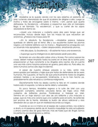 207
Madeline se le queda viendo con los ojos abiertos al asistente de
Uriel, luciendo aterrorizada de que él acabara de dirigirse a ella. Luego se
inclina y trata de encogerse sobre sí misma. —Um, pensé que quería
disfrazarse. Su Excelencia. —Empiezo a sospechar que sólo el mensajero
llega a ser llamado “Su excelencia", y que su cartel de los sapos
aduladores le llama así.
—Usaré una máscara y cubierta para alas pero tengo que ser
reconocible, incluso desde lejos. Son las masas las que necesitan ser
anónimas. ¿Parezco las masas para ti?
—En lo absoluto, Su Excelencia. —Madeline parece haberse
quedado sin aliento por el terror. Ella y sus ayudantes baten las plumas
negras y el material diáfano con la mano—. Regresaremos enseguida con
un atuendo más apropiado. —Salen despavoridos, arrastrando plumas.
—Mis disculpas, Su Excelencia. —El asistente hace una reverencia.
—Supongo que la inteligencia es demasiado pedir para ellos.
Se lanzan en una discusión sobre vinos y licores. Por como suenan las
cosas, deben haber limpiado todos los bares en el área de la bahía para
proporcionar un flujo constante a los Ángeles esta noche. Me di cuenta
una vez más cómo nosotros estamos en guerra, pero ellos no. Para ellos, los
seres humanos somos sólo algo incidental.
A pesar de nuestro ataque pasado a su nido, están más
preocupados por bebidas y trajes que por tratar de defenderse de los seres
humanos. Por supuesto, el hecho de que prácticamente todos los ángeles
estaban heridos y se recuperarán totalmente, si no lo han hecho ya,
probablemente sólo refuerza su confianza indignante.
Discretamente froto los dedos contra la tela en mi cadera donde
habría sido mi espada. La tela se siente débil y vulnerable.
En poco tiempo, Madeline regresa a la suite de Uriel con una
tripulación completa, estantes circulares llenos de trajes circa 1920
cubiertos de brillantes plumas. Poniéndose a trabajar en Uriel.
Termina en un traje blanco con alas de oro brillante y una máscara a
juego, que es más una corona que una cubierta para el rostro. Se extiende
por encima de la frente, dándole la ilusión de altura adicional y rizos
alrededor de sus ojos sin que en realidad esconda sus rasgos.
Cuando se ve a sí mismo en el espejo de cuerpo entero, nos ordena
a Andi y a mi pararnos detrás de él. Nuestro maquillaje ha sido actualizado
y ahora usamos alas de gasa trémula, más de hada que de Ángel. Somos
los perfectos accesorios para su disfraz.
 