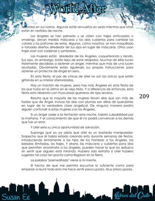 209
coloridas en sus rostros. Algunas están envueltas en seda mientras que otras
están en vestidos de noche.
Los ángeles se han peinado y se visten con trajes anticuados o
smokings. Llevan medias máscaras y las alas cubiertas para cambiar los
colores y los patrones de estas. Algunos, como nosotros, se han maquillado
o tatuado diseños alrededor de sus ojos en lugar de máscaras. Otros usan
trajes zoot con cadenas y sombreros.
Las mujeres están alrededor de los Ángeles, coqueteando y riendo.
Sus ojos, sin embargo, están lejos de estar relajados. Muchas de ellas lucen
tristemente decididas a obtener un ángel, mientras que más de una lucen
asustadas. Obviamente están siguiendo sus propias instrucciones para
obtener un protector de ángel en serio.
En esta fiesta, el par de chicas de Uriel no son las únicas que están
gritando en su interior aterrorizadas.
Hay un montón de mujeres, pero hay más Ángeles en esta fiesta de
los que hubo en la última en el viejo Nido. Y a diferencia de entonces, esta
fiesta esta abarrota con musculosos guerreros de ojos severos.
Resulta que la mayoría de las mujeres llevan alas que son más de
hadas que de Ángel. Incluso las alas con plumas son alitas de querubines
en lugar de la verdadera clase angelical. De ninguna manera podría
alguien confundir a estas mujeres con los Ángeles.
Si un ángel cede a la tentación esta noche, habría culpabilidad por
la mañana. Y el conocimiento de que él no podrá convencer a los demás
que fue un error.
Y Uriel sería su única oportunidad de salvación.
Supongo que yo ya sabía que Uriel es un bastardo manipulador.
Sospecho que él había estado creando esto durante semanas de fiestas,
introduciendo lentamente a las hijas de los hombres a los Ángeles, las
bebidas ilimitadas, los trajes. Y ahora, las máscaras y cubiertas para alas
que permiten anonimato a los ángeles, pueden hacer lo que los seduzca
sin sentir que alguien está mirando. Hubiera sido extraño si Uriel hubiera
sugerido tal cosa tan pronto como llegaron en la tierra.
La palabra "premeditado" viene a mi mente.
El hecho de que me permita escuchar lo suficiente como para
empezar a reunir todo esto me hace sentir preocupada. Muy preocupada.
 