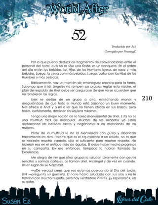 210
52 Traducido por Juli
Corregido por NnancyC
Por lo que puedo deducir de fragmentos de conversaciones entre el
personal del hotel, esto no es sólo una fiesta, es un banquete. En el orden
del día están las bebidas, las Hijas de los Hombres ligeras de ropa y más
bebidas. Luego, la cena con más bebidas. Luego, bailar con las Hijas de los
Hombres y más bebidas.
Básicamente, hay un montón de embriaguez prevista para la tarde.
Supongo que si los ángeles no rompen sus propias reglas esta noche, el
plan de respaldo de Uriel debe ser asegurarse de que no se acuerden que
no rompieron las reglas.
Uriel se desliza de un grupo a otro, estrechando manos y
asegurándose de que todo el mundo está pasando un buen momento.
Nos ofrece a Andi y a mí a los que no tienen chicas en sus brazos, pero
todos, cortésmente, declinan sin siquiera mirarnos.
Tengo una mejor noción de la tarea monumental de Uriel. Esta no es
una multitud fácil de manipular. Muchos de los soldados ya están
rechazando las bebidas extras y negándose a las atenciones de las
mujeres.
Parte de la multitud le da la bienvenida con gusto y abanican
brevemente las alas. Parece que es el equivalente a un saludo, no es que
se necesite mucho espacio, sólo el suficiente para mostrar respeto. No
hicieron eso en el antiguo nido de águilas. Él debe haber hecho progresos
en su campaña. En ese entonces, tampoco lo habían llamado Su
Excelencia.
Me alegro de ver que otros grupos lo saludan solamente con gestos
sencillos y sonrisas corteses. Lo llaman Uriel, Arcángel y de vez en cuando,
Uri en lugar de Su Majestad.
—¿De verdad crees que nos estamos acercando al Día del Juicio,
Uri? —pregunta un guerrero. Él no le había saludado con sus alas y no le
trataba con mucho respeto, pero hay verdadero interés, ¿y esperanza?, en
su rostro.
 