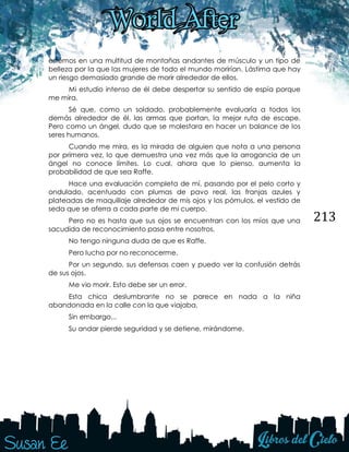 213
estemos en una multitud de montañas andantes de músculo y un tipo de
belleza por la que las mujeres de todo el mundo morirían. Lástima que hay
un riesgo demasiado grande de morir alrededor de ellos.
Mi estudio intenso de él debe despertar su sentido de espía porque
me mira.
Sé que, como un soldado, probablemente evaluaría a todos los
demás alrededor de él, las armas que portan, la mejor ruta de escape.
Pero como un ángel, dudo que se molestara en hacer un balance de los
seres humanos.
Cuando me mira, es la mirada de alguien que nota a una persona
por primera vez, lo que demuestra una vez más que la arrogancia de un
ángel no conoce límites. Lo cual, ahora que lo pienso, aumenta la
probabilidad de que sea Raffe.
Hace una evaluación completa de mí, pasando por el pelo corto y
ondulado, acentuado con plumas de pavo real, las franjas azules y
plateadas de maquillaje alrededor de mis ojos y los pómulos, el vestido de
seda que se aferra a cada parte de mi cuerpo.
Pero no es hasta que sus ojos se encuentran con los míos que una
sacudida de reconocimiento pasa entre nosotros.
No tengo ninguna duda de que es Raffe.
Pero lucha por no reconocerme.
Por un segundo, sus defensas caen y puedo ver la confusión detrás
de sus ojos.
Me vio morir. Esto debe ser un error.
Esta chica deslumbrante no se parece en nada a la niña
abandonada en la calle con la que viajaba.
Sin embargo...
Su andar pierde seguridad y se detiene, mirándome.
 