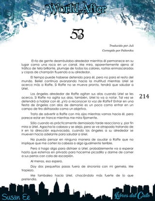 214
53 Traducido por Juli
Corregido por Paltonika
El río de gente deambulaba alrededor mientras él permanece en su
lugar como una roca en un canal. Me mira, aparentemente ajeno al
tráfico de tela brillante, plumaje de todos los colores, rostros enmascarados
y copas de champán fluyendo a su alrededor.
El tiempo puede haberse detenido para él, pero no para el resto del
mundo. Beliel continúa avanzando hacia la multitud mientras Uriel se
acerca más a Raffe. Si Raffe no se mueve pronto, tendrá que saludar a
Uriel.
Los ángeles alrededor de Raffe agitan sus alas cuando Uriel se les
acerca. Si Raffe no agita sus alas, también, Uriel lo va a notar. Tal vez se
detendrá a hablar con él. ¿Va a reconocer la voz de Raffe? Entrar en una
fiesta de ángeles con alas de demonio es un poco como entrar en un
campo de tiro disfrazado como un objetivo.
Trato de advertir a Raffe con mis ojos mientras vamos hacia él, pero
parece estar en trance mientras me mira fijamente.
Sólo cuando es prácticamente demasiado tarde reacciona y, por fin
mira a Uriel. Agacha la cabeza y se aleja, pero se ve atrapado tratando de
ir en la dirección equivocada, cuando los ángeles a su alrededor se
mueven hacia adelante para saludar a Uriel.
No puedo pensar en ninguna manera de ayudar a Raffe que no
implique que me corten la cabeza o algo igualmente terrible.
Pero si hago algo para distraer a Uriel, probablemente va a esperar
hasta que estemos en privado para hacerme picadillo y darme de comer
a sus perros con cola de escorpión.
Al menos, eso espero.
Doy dos pequeños pasos fuera de sincronía con mi gemela. Me
tropiezo.
Me tambaleo hacia Uriel, chocándolo más fuerte de lo que
pretendía.
 