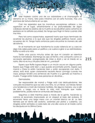 215
Uriel tropieza contra uno de sus aduladores y el champagne se
derrama en su mano. Gira para mirarme con el ceño fruncido. Hay una
promesa de tortura eterna en sus ojos.
Casi me esperaba que los monstruos escorpiones saltaran y me
agarraran en el lugar, arrastrándome a las profundidades de algún
calabozo donde los esbirros de la muerte se escabullirían para cortarme en
pedazos en la solitaria oscuridad. No tengo que fingir mi terror cuando Uriel
me mira.
Pero tal como sospechaba, esperará hasta que haya terminado de
acariciar las plumas o lo que sea que los ángeles políticos hacen, para
ocuparse de mí. Tengo hasta entonces para encontrar la manera de salir
de este lío.
En el momento en que transforma la cruda violencia en su cara en
algo más adecuado para un político y se vuelve a girar a sus admiradores,
Raffe no está a la vista.
Tarda unos pocos minutos antes de que mi corazón se ralentice
hasta la normalidad. Mantengo los ojos al frente y me comporto como un
accesorio ejemplar, avergonzada de mirar a Andi y ver el miedo en su
rostro. Ella no es muy útil para Uriel sin mí, ¿verdad?
Espero que Raffe lograra llegar a un rincón oscuro en alguna parte.
Espero que Paige esté bien y que pueda encontrarla pronto. Espero que
mamá y Clara lo estén haciendo bien y estén escapando con éxito. Y
ahora, está Andi, quien claramente necesito llevar conmigo cuando me
vaya, porque tendrá una sentencia de muerte si su gemela se marcha o
muere. Y luego están todas esas personas en Alcatraz…
Demasiadas.
Ser responsable de mamá y Paige está casi destruyéndome. Me
consuela recordarme que soy sólo una niña, no un héroe. Los héroes tienen
una tendencia a morir de maneras horribles. De alguna manera, voy a salir
de esto, y luego voy a llevar la vida más tranquila que nadie,
posiblemente, podría tener en el Mundo del Después.
Seguimos a Uriel mientras pasa a través de la gente, haciendo su
camino al escenario improvisado en el césped al lado del océano. El
escenario tiene una larga mesa con un mantel blanco en él. La tela
tiembla por el viento del océano, sostenida por platos y cubiertos. Los
ángeles están sentados a cada lado de una silla vacía en el medio como
los discípulos en la Última Cena.
 
