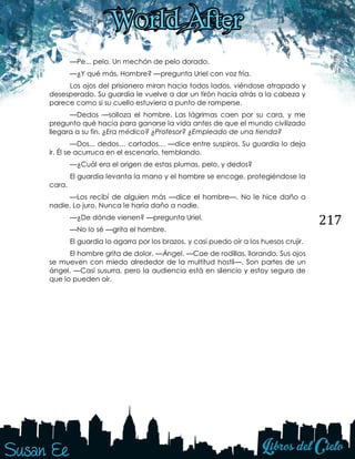 217
—Pe... pelo. Un mechón de pelo dorado.
—¿Y qué más, Hombre? —pregunta Uriel con voz fría.
Los ojos del prisionero miran hacia todos lados, viéndose atrapado y
desesperado. Su guardia le vuelve a dar un tirón hacia atrás a la cabeza y
parece como si su cuello estuviera a punto de romperse.
—Dedos —solloza el hombre. Las lágrimas caen por su cara, y me
pregunto qué hacía para ganarse la vida antes de que el mundo civilizado
llegara a su fin. ¿Era médico? ¿Profesor? ¿Empleado de una tienda?
—Dos... dedos… cortados… —dice entre suspiros. Su guardia lo deja
ir. Él se acurruca en el escenario, temblando.
—¿Cuál era el origen de estas plumas, pelo, y dedos?
El guardia levanta la mano y el hombre se encoge, protegiéndose la
cara.
—Los recibí de alguien más —dice el hombre—. No le hice daño a
nadie. Lo juro. Nunca le haría daño a nadie.
—¿De dónde vienen? —pregunta Uriel.
—No lo sé —grita el hombre.
El guardia lo agarra por los brazos, y casi puedo oír a los huesos crujir.
El hombre grita de dolor. —Ángel. —Cae de rodillas, llorando. Sus ojos
se mueven con miedo alrededor de la multitud hostil—. Son partes de un
ángel. —Casi susurra, pero la audiencia está en silencio y estoy segura de
que lo pueden oír.
 