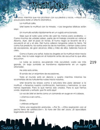 219
humanos, mientras que nos picotean con sus piedras y rocas. —Hace una
pausa para darle un efecto dramático.
La multitud calla.
Uriel barre la multitud con la mirada. —Las langostas bíblicas están
aquí.
Un murmullo estalla rápidamente en un rugido emocionado.
Deja que el ruido suba antes de subir las manos para acallarlos. —
Como muchos de ustedes saben, parte de mi trabajo consiste en visitar el
Abismo. Ayer, abrí el pozo sin fondo. El humo negro se levantó de él y
oscureció el sol y el aire. Del humo salieron langostas sobre la tierra. Tal
como fue predicho, los rostros eran los de los hombres, y tenían colas como
de escorpiones, de gran alcance. Miles y miles de ellos. Saliendo hacia el
cielo.
Como si fuera una señal, todos los ángeles en la multitud miran hacia
el cielo. Veo la nube negra en el horizonte antes de escuchar lo que ellos
escuchan.
La nube se acerca, escupiendo más oscuridad, cada vez más
grande. Un bajo zumbido se transforma rápidamente en un rugido
atronador.
He oído esto antes.
El sonido de un enjambre de escorpiones.
Todo el mundo está en silencio y quieto mientras miramos las
acometidas de las turbulentas nubes hacia nosotros.
Uriel levanta los brazos como si estuviera listo para abrazar a la
multitud. —Tenemos nuestra confirmación, hermanos y hermanas. Lo que
hemos esperado. Para lo que hemos sido criados. Para lo que hemos
vivido, respirado y soñado; ¡por fin está aquí!
La voz de Uriel se siente como un comando en auge en mi cabeza.
—¡Vamos a ser como…
Dioses.
—¡Héroes antiguos!
Toma una respiración profunda. —Por fin. —Otra respiración con el
pecho lleno de satisfacción—. Es hora del Día del Juicio. ¡El apocalipsis
legendario está aquí!
 