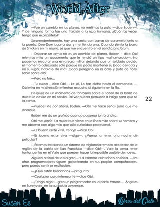 22
—Fue un cambio en los planes, no metimos la pata —dice Boden—.
Y de ninguna forma fue una traición a la raza humana. ¿Cuántas veces
tengo que explicártelo?
Sorprendentemente, hay una cesta con barras de caramelo junto a
la puerta. Dee-Dum agarra dos y me tiendo una. Cuando siento la barra
de Snickers en mi mano, sé que me encuentro en el sanctasanctórum.
—Disparar un arma no es un cambio de planes, Boden —dice Obi
mientras mira un documento que le tendió un tipo malhumorado—. No
podemos ejecutar una estrategia militar dejando que un soldado decida
el momento adecuado sólo porque no podía mantener su boca cerrada y
en su lugar, hablase de más. Cada peregrino en la calle y puta de hotel
sabía sobre ello.
—Pero no fue…
—Tu culpa —dice Obi—. Lo sé. Lo has dicho hasta el cansancio. —
Obi mira en mi dirección mientras escucha al siguiente en la fila.
Después de un momento de fantasear sobre el sabor de la barra de
dulce, la deslizo en mi bolsillo. Tal vez pueda persuadir a Paige para que se
la coma.
—Puedes irte por ahora, Boden. —Obi me hace señas para que me
acerque.
Boden me da un gruñido cuando pasamos junto al otro.
Obi me sonríe. La mujer que viene en la línea mira sobre su hombro y
me observa con algo más que sólo curiosidad profesional.
—Es bueno verte viva, Penryn —dice Obi.
—Es bueno estar viva —digo—. ¿Vamos a tener una noche de
películas?
—Estamos instalando un sistema de vigilancia remoto alrededor de la
región de la bahía de San Francisco —dice Obi—. Vale la pena tener
tantos genios en el Valle que pueden hacer lo imposible posible de nuevo.
Alguien al final de la fila grita—: La cámara veinticinco en línea. —Los
otros programadores siguen golpeteando en sus propios computadores,
pero puedo sentir su excitación.
—¿Qué están buscando? —pregunto.
—Cualquier cosa interesante —dice Obi.
—¡Tengo algo! —grita un programador en la parte trasera—. Ángeles
en Sunnyvale, en la autopista Lawrence.
 
