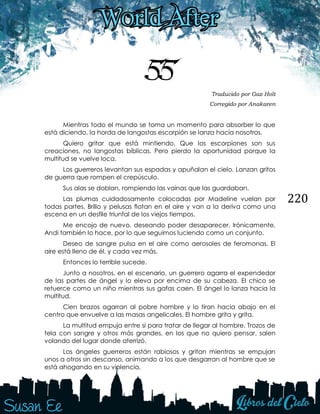 220
55 Traducido por Gaz Holt
Corregido por Anakaren
Mientras todo el mundo se toma un momento para absorber lo que
está diciendo, la horda de langostas escorpión se lanza hacia nosotros.
Quiero gritar que está mintiendo. Que los escorpiones son sus
creaciones, no langostas bíblicas. Pero pierdo la oportunidad porque la
multitud se vuelve loca.
Los guerreros levantan sus espadas y apuñalan el cielo. Lanzan gritos
de guerra que rompen el crepúsculo.
Sus alas se doblan, rompiendo las vainas que las guardaban.
Las plumas cuidadosamente colocadas por Madeline vuelan por
todas partes. Brillo y pelusas flotan en el aire y van a la deriva como una
escena en un desfile triunfal de los viejos tiempos.
Me encojo de nuevo, deseando poder desaparecer. Irónicamente,
Andi también lo hace, por lo que seguimos luciendo como un conjunto.
Deseo de sangre pulsa en el aire como aerosoles de feromonas. El
aire está lleno de él, y cada vez más.
Entonces lo terrible sucede.
Junto a nosotros, en el escenario, un guerrero agarra el expendedor
de las partes de ángel y lo eleva por encima de su cabeza. El chico se
retuerce como un niño mientras sus gafas caen. El ángel lo lanza hacia la
multitud.
Cien brazos agarran al pobre hombre y lo tiran hacia abajo en el
centro que envuelve a las masas angelicales. El hombre grita y grita.
La multitud empuja entre sí para tratar de llegar al hombre. Trozos de
tela con sangre y otros más grandes, en los que no quiero pensar, salen
volando del lugar donde aterrizó.
Los ángeles guerreros están rabiosos y gritan mientras se empujan
unos a otros sin descanso, animando a los que desgarran al hombre que se
está ahogando en su violencia.
 