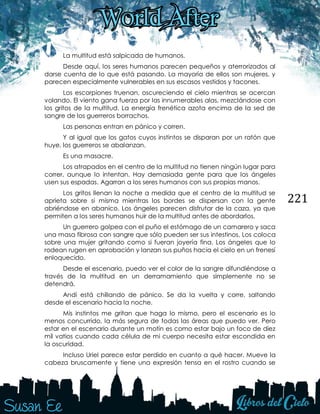 221
La multitud está salpicada de humanos.
Desde aquí, los seres humanos parecen pequeños y aterrorizados al
darse cuenta de lo que está pasando. La mayoría de ellos son mujeres, y
parecen especialmente vulnerables en sus escasos vestidos y tacones.
Los escorpiones truenan, oscureciendo el cielo mientras se acercan
volando. El viento gana fuerza por las innumerables alas, mezclándose con
los gritos de la multitud. La energía frenética azota encima de la sed de
sangre de los guerreros borrachos.
Las personas entran en pánico y corren.
Y al igual que los gatos cuyos instintos se disparan por un ratón que
huye, los guerreros se abalanzan.
Es una masacre.
Los atrapados en el centro de la multitud no tienen ningún lugar para
correr, aunque lo intentan. Hay demasiada gente para que los ángeles
usen sus espadas. Agarran a los seres humanos con sus propias manos.
Los gritos llenan la noche a medida que el centro de la multitud se
aprieta sobre si misma mientras los bordes se dispersan con la gente
abriéndose en abanico. Los ángeles parecen disfrutar de la caza, ya que
permiten a los seres humanos huir de la multitud antes de abordarlos.
Un guerrero golpea con el puño el estómago de un camarero y saca
una masa fibrosa con sangre que sólo pueden ser sus intestinos. Los coloca
sobre una mujer gritando como si fueran joyería fina. Los ángeles que lo
rodean rugen en aprobación y lanzan sus puños hacia el cielo en un frenesí
enloquecido.
Desde el escenario, puedo ver el color de la sangre difundiéndose a
través de la multitud en un derramamiento que simplemente no se
detendrá.
Andi está chillando de pánico. Se da la vuelta y corre, saltando
desde el escenario hacia la noche.
Mis instintos me gritan que haga lo mismo, pero el escenario es lo
menos concurrido, la más segura de todas las áreas que puedo ver. Pero
estar en el escenario durante un motín es como estar bajo un foco de diez
mil vatios cuando cada célula de mi cuerpo necesita estar escondida en
la oscuridad.
Incluso Uriel parece estar perdido en cuanto a qué hacer. Mueve la
cabeza bruscamente y tiene una expresión tensa en el rostro cuando se
 