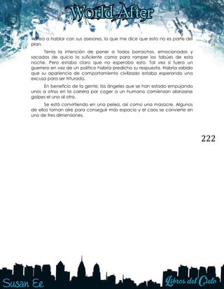 222
voltea a hablar con sus asesores, lo que me dice que esto no es parte del
plan.
Tenía la intención de poner a todos borrachos, emocionados y
sacados de quicio lo suficiente como para romper los tabúes de esta
noche. Pero estaba claro que no esperaba esto. Tal vez si fuera un
guerrero en vez de un político habría predicho su respuesta. Habría sabido
que su apariencia de comportamiento civilizado estaba esperando una
excusa para ser triturado.
En beneficio de la gente, los ángeles que se han estado empujando
unos a otros en la carrera por coger a un humano comienzan alanzarse
golpes el uno al otro.
Se está convirtiendo en una pelea, así como una masacre. Algunos
de ellos toman aire para conseguir más espacio y el caos se convierte en
uno de tres dimensiones.
 