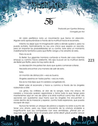 223
56 Traducido por Cynthia Delaney
Corregido por Itxi
Mi visión periférica nota un movimiento que llama mi atención.
Alguien está apresurándose a través de la multitud hacia el escenario.
Intento no dejar que mi imaginación salte a dónde quiere ir, pero no
puedo evitarlo. Normalmente no soy una chica que espera un rescate,
pero sin importar las probabilidades en su contra, este sería un momento
malditamente fantástico para que Raffe venga y me arrastre al cielo.
Pero no es él.
Es Beliel. Sus gigantes hombros cortando a través del caos mientras
empuja su camino hacia adelante. Mis ojos buscan en la multitud detrás
de Beliel por Raffe, pero no hay rastro de él.
La decepción me patea tan duro que quiero comenzar a llorar.
Necesito encontrar una manera de salir de esto.
Sola.
Un montón de distracción —eso es bueno.
Ángeles asesinos en todas partes —eso es malo.
Eso es lo más lejos que mi cerebro congelado irá.
Beliel sube al escenario y hace su camino a través de los ángeles
rodeando a Uriel.
Los gritos, los chillidos, el olor de la sangre, todo me ataca. Mi
cerebro y músculos quieren agarrotarse y toma todo lo que tengo para
mantenerme aquí en vez de saltar a la letal multitud como hizo Andi. Mis
opciones son quedarme aquí hasta que los ángeles me encuentren o
correr dentro de la masacre y esperar, contra toda esperanza, que pueda
escapar de aquí.
Nunca he tenido un ataque de pánico y espero no estar a punto de
tener uno ahora, pero soy híper consciente de la criatura endeble e
insignificante que soy comparada con esos semidioses. ¿Pensé por un
segundo que podría tener mi propio plan entre ellos? ¿Qué podría vencer
 