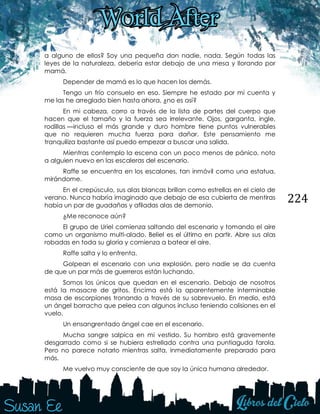 224
a alguno de ellos? Soy una pequeña don nadie, nada. Según todas las
leyes de la naturaleza, debería estar debajo de una mesa y llorando por
mamá.
Depender de mamá es lo que hacen los demás.
Tengo un frío consuelo en eso. Siempre he estado por mi cuenta y
me las he arreglado bien hasta ahora, ¿no es así?
En mi cabeza, corro a través de la lista de partes del cuerpo que
hacen que el tamaño y la fuerza sea irrelevante. Ojos, garganta, ingle,
rodillas —incluso el más grande y duro hombre tiene puntos vulnerables
que no requieren mucha fuerza para dañar. Este pensamiento me
tranquiliza bastante así puedo empezar a buscar una salida.
Mientras contemplo la escena con un poco menos de pánico, noto
a alguien nuevo en las escaleras del escenario.
Raffe se encuentra en los escalones, tan inmóvil como una estatua,
mirándome.
En el crepúsculo, sus alas blancas brillan como estrellas en el cielo de
verano. Nunca habría imaginado que debajo de esa cubierta de mentiras
había un par de guadañas y afiladas alas de demonio.
¿Me reconoce aún?
El grupo de Uriel comienza saltando del escenario y tomando el aire
como un organismo multi-alado. Beliel es el último en partir. Abre sus alas
robadas en toda su gloria y comienza a batear el aire.
Raffe salta y lo enfrenta.
Golpean el escenario con una explosión, pero nadie se da cuenta
de que un par más de guerreros están luchando.
Somos los únicos que quedan en el escenario. Debajo de nosotros
está la masacre de gritos. Encima está la aparentemente interminable
masa de escorpiones tronando a través de su sobrevuelo. En medio, está
un ángel borracho que pelea con algunos incluso teniendo colisiones en el
vuelo.
Un ensangrentado ángel cae en el escenario.
Mucha sangre salpica en mi vestido. Su hombro está gravemente
desgarrado como si se hubiera estrellado contra una puntiaguda farola.
Pero no parece notarlo mientras salta, inmediatamente preparado para
más.
Me vuelvo muy consciente de que soy la única humana alrededor.
 