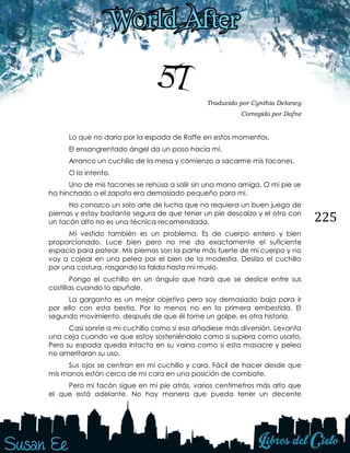 225
57 Traducido por Cynthia Delaney
Corregido por Dafne
Lo que no daría por la espada de Raffe en estos momentos.
El ensangrentado ángel da un paso hacia mí.
Arranco un cuchillo de la mesa y comienzo a sacarme mis tacones.
O lo intento.
Uno de mis tacones se rehúsa a salir sin una mano amiga. O mi pie se
ha hinchado o el zapato era demasiado pequeño para mí.
No conozco un solo arte de lucha que no requiera un buen juego de
piernas y estoy bastante segura de que tener un pie descalzo y el otro con
un tacón alto no es una técnica recomendada.
Mi vestido también es un problema. Es de cuerpo entero y bien
proporcionado. Luce bien pero no me da exactamente el suficiente
espacio para patear. Mis piernas son la parte más fuerte de mi cuerpo y no
voy a cojear en una pelea por el bien de la modestia. Deslizo el cuchillo
por una costura, rasgando la falda hasta mi muslo.
Pongo el cuchillo en un ángulo que hará que se deslice entre sus
costillas cuando lo apuñale.
La garganta es un mejor objetivo pero soy demasiado baja para ir
por ello con esta bestia. Por lo menos no en la primera embestida. El
segundo movimiento, después de que él tome un golpe, es otra historia.
Casi sonríe a mi cuchillo como si eso añadiese más diversión. Levanta
una ceja cuando ve que estoy sosteniéndolo como si supiera como usarlo.
Pero su espada queda intacta en su vaina como si esta masacre y pelea
no ameritaran su uso.
Sus ojos se centran en mi cuchillo y cara. Fácil de hacer desde que
mis manos están cerca de mi cara en una posición de combate.
Pero mi tacón sigue en mi pie atrás, varios centímetros más alto que
el que está adelante. No hay manera que pueda tener un decente
 