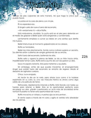 226
trabajo de pies cojeando de esta manera. Así que hago lo único que
puedo hacer.
Lo pateo en la cara de pleno con mi pie.
Él no esperaba eso.
El ángel vuela de nuevo fuera del escenario.
—En verdad eres tú —dice Raffe.
Está mirándome, aturdido. Su puño está en el aire pero detenido en
el medio de golpear a Beliel quien está sangrando y consternado.
Lentamente empieza a curvar sus labios en una sonrisa que derrite
mis huesos.
Beliel interrumpe el momento golpeándolo en la cabeza.
Raffe se tambalea.
Beliel me mira atentamente. Sonríe como si ahora supiera un secreto.
Sus dientes están cubiertos de sangre goteando de sus encías.
Salta fuera del escenario, batiendo las alas.
Raffe salta y agarra la pierna de Beliel. Le da un tirón hacia atrás,
impidiéndole tomar vuelo. Raffe está a punto de con recuperar sus alas.
Saco mi zapato restante, lista para meterme y ayudarlo.
Sin embargo, antes de que pueda moverme, el ensangrentado
ángel que pateé fuera del escenario se arrastra de regreso desde el
desastre de agitados cuerpos.
Chico, luce enojado.
Mi tacón le dio en la nariz, pero ahora luce como si lo hubiese
explotado en su cara. Su una vez máscara festiva es ahora como algo
salido de una película de terror.
Retrocedo, rápidamente mirando a Raffe. Está tirando con todas sus
fuerzas para retener a Beliel. Esta es la oportunidad perfecta para
recuperar sus alas. ¿Quién cuestionaría un acto más de brutalidad entre
tantos? Él podría no tener esta oportunidad de nuevo.
Raffe me echa un vistazo y nuestros ojos se encuentran.
El viento sopla a través de mi cara y agita el vestido roto alrededor
de mis piernas.
 