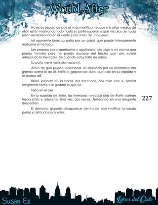 227
No estoy segura de que es más mortificante: que mis altas medias de
nilón están mostrando todo hasta su parte superior o que mis alas de hada
están revoloteando en el viento justo antes de una pelea.
Mi oponente lanza su puño por un golpe que puede intensamente
matarme si me toca.
Me preparo para apartarme y apuñalarlo. Me digo a mí misma que
puedo tomarlo pero no puedo escapar del hecho que solo estaré
retrasando lo inevitable. Sé cuándo estoy falta de armas.
Su puño viene volando hacia mí.
Antes de que pueda reaccionar, es desviado por un antebrazo tan
grande como el de él. Raffe lo golpea tan duro, que cae en su espalda y
se queda allí.
Beliel, posado en el borde del escenario, nos mira con su sonrisa
sangrienta como si le gustara lo que ve.
Salta en el aire.
En la espalda de Beliel, las hermosas nevadas alas de Raffe batean
hacia atrás y adelante. Una vez, dos veces. Aleteando en una elegante
despedida.
El demonio gigante desaparece dentro de una multitud lanzando
puños y saltando para volar.
 