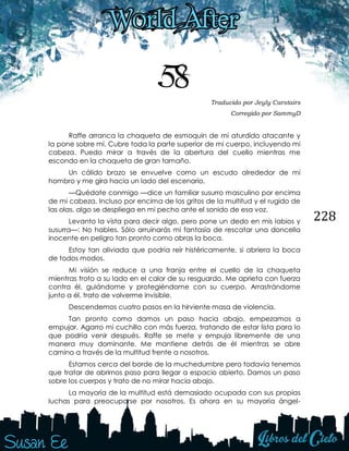 228
58 Traducido por Jeyly Carstairs
Corregido por SammyD
Raffe arranca la chaqueta de esmoquin de mí aturdido atacante y
la pone sobre mí. Cubre toda la parte superior de mi cuerpo, incluyendo mi
cabeza. Puedo mirar a través de la abertura del cuello mientras me
escondo en la chaqueta de gran tamaño.
Un cálido brazo se envuelve como un escudo alrededor de mi
hombro y me gira hacia un lado del escenario.
—Quédate conmigo —dice un familiar susurro masculino por encima
de mi cabeza. Incluso por encima de los gritos de la multitud y el rugido de
las olas, algo se despliega en mi pecho ante el sonido de esa voz.
Levanto la vista para decir algo, pero pone un dedo en mis labios y
susurra—: No hables. Sólo arruinarás mi fantasía de rescatar una doncella
inocente en peligro tan pronto como abras la boca.
Estoy tan aliviada que podría reír histéricamente, si abriera la boca
de todos modos.
Mi visión se reduce a una franja entre el cuello de la chaqueta
mientras troto a su lado en el calor de su resguardo. Me aprieta con fuerza
contra él, guiándome y protegiéndome con su cuerpo. Arrastrándome
junto a él, trato de volverme invisible.
Descendemos cuatro pasos en la hirviente masa de violencia.
Tan pronto como damos un paso hacia abajo, empezamos a
empujar. Agarro mi cuchillo con más fuerza, tratando de estar lista para lo
que podría venir después. Raffe se mete y empuja libremente de una
manera muy dominante. Me mantiene detrás de él mientras se abre
camino a través de la multitud frente a nosotros.
Estamos cerca del borde de la muchedumbre pero todavía tenemos
que tratar de abrirnos paso para llegar a espacio abierto. Damos un paso
sobre los cuerpos y trato de no mirar hacia abajo.
La mayoría de la multitud está demasiado ocupada con sus propias
luchas para preocuparse por nosotros. Es ahora en su mayoría ángel-
 