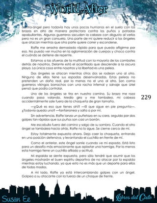 229
contra-ángel pero todavía hay unos pocos humanos en el suelo con los
brazos en alto de manera protectora contra los puños y patadas
apabullantes. Algunos guerreros sacuden la cabeza con disgusto al verlos
pero no es un gran consuelo. Una parte de mi quiere reducir a los ángeles
que atacan mientras que otra parte quiere correr y esconderse.
Raffe me arrastra demasiado rápido para que pueda afligirme por
eso. No puedo ver mucho en la aglomeración de cuerpos y choco contra
el cuándo se detiene de repente.
Estamos a las afueras de la multitud con la mayoría de los combates
detrás de nosotros. Delante está el acantilado que desciende a la oscura
playa. La única cosa entre nosotros y la libertad es una pelea.
Dos ángeles se atacan mientras otros dos se rodean uno al otro.
Ninguno de ellos tiene sus espadas desenvainadas. Estas peleas no
pretenden un daño real, por lo menos no el uno al otro. Son como
guerreros vikingos borrachos con una racha infernal y salvaje que Uriel
pensó que podía controlar.
Uno de los ángeles se tira en nuestro camino. Su brazo me roza
cuando pasa volando. Medio giro y me tambaleo, mi cabeza
accidentalmente sale fuera de la chaqueta de gran tamaño.
—¿Qué es eso que tienes ahí? —El que sigue en pie pregunta—.
¿Todavía queda uno? —fanfarronea y salta a por mí.
Sin advertencia, Raffe lanza un puñetazo en su cara, seguido por dos
golpes tan rápidos que sus puños son casi un borrón.
Me escabullo fuera del camino y salgo de su sombra. Cuando el otro
ángel se tambalea hacia atrás, Raffe no lo sigue. Se cierne cerca de mí.
Estoy totalmente expuesta ahora. Dejo caer la chaqueta, entrando
en una posición defensiva, y levantando el cuchillo en frente de mí.
Como el anterior, este ángel sonríe cuando ve mi espada. Está listo
para un desafío más emocionante que aplastar una hormiga. Por lo menos
esta hormiga tiene un cuchillo afilado y actitud.
Mi espalda se siente expuesta, pero sólo tendré que asumir que los
ángeles mostrarán el buen espíritu deportivo de no atacar por la espalda
mientras estoy luchando, ya que esto no es más que un deporte para ellos
de todos modos.
A mi lado, Raffe ya está intercambiando golpes con un ángel.
Golpea a su atacante con la fuerza de un choque de frente.
 