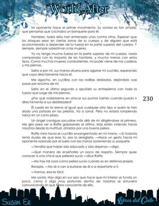 230
Mi oponente hace el primer movimiento. Su sonrisa es tan amplia,
que pensarías que cocinaba un banquete para él.
Hombres, todos ellos han entrenado unos contra otros. Esperan que
los ataques sean en ciertas zonas de su cuerpo y de alguien que está
acostumbrado a depender de la fuerza en la parte superior del cuerpo. Y
siempre, siempre subestiman a las mujeres.
Yo no tengo mucha fuerza en la parte superior de mi cuerpo, nada
comparada con la mayoría de los hombres, y mucho menos con estos
tipos. Como muchas mujeres combatientes, mi poder viene de mis caderas
y mis piernas.
Salta a por mí, sus manos afuera para agarrar mi cuchillo, esperando
que vaya directamente hacia él.
Me agacho, en cuclillas con las rodillas dobladas, dejándolo casi
pasar por encima de mí.
Salto en el último segundo y apuñalo su entrepierna con toda la
fuerza que surge de mis piernas.
¿Por qué molestarme en atacar sus puntos fuertes cuando puedo ir
directamente a sus debilidades?
Él rueda en la arena al igual que cualquier otro tipo a quien le han
dado una patada en las pelotas. Va a sanar. Pero no estará rompiendo
tabús en un corto plazo.
Un ángel consigue sacudirse más allá de mí dirigiéndose al primero.
Me giro para ver a Raffe golpeando al último. Más están viniendo hacia
nosotros desde la multitud, atraídos por una buena pelea.
Raffe mira hacia el cuchillo ensangrentado en mi mano. —Si todavía
tenía dudas de que eras tú, eso lo arreglaría. —Hace un gesto hacia mi
oponente rodando por el suelo con las manos sosteniendo su paquete.
—Tendría que haber sido educado y sólo dejarnos —digo.
—Qué manera de enseñarles un poco de respeto. Siempre quise
conocer a una chica que peleara sucio —dice Raffe.
—No hay tal cosa como pelea sucia cuando es en defensa propia.
Resopla. —No sé si van a burlarse de él o a respetarte a ti.
—Vamos, esa es fácil.
Me sonríe. Hay algo en sus ojos que hace que mi interior se funda un
poco, como si algo muy profundo dentro de nosotros se estuviera
comunicando sin que fuera consciente de ello.
 