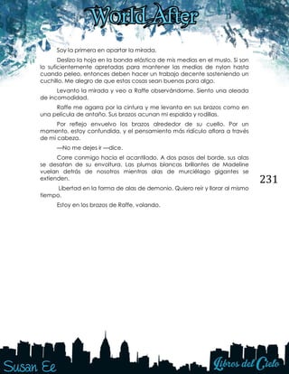 231
Soy la primera en apartar la mirada.
Deslizo la hoja en la banda elástica de mis medias en el muslo. Si son
lo suficientemente apretadas para mantener las medias de nylon hasta
cuando peleo, entonces deben hacer un trabajo decente sosteniendo un
cuchillo. Me alegro de que estas cosas sean buenas para algo.
Levanto la mirada y veo a Raffe observándome. Siento una oleada
de incomodidad.
Raffe me agarra por la cintura y me levanta en sus brazos como en
una película de antaño. Sus brazos acunan mi espalda y rodillas.
Por reflejo envuelvo los brazos alrededor de su cuello. Por un
momento, estoy confundida, y el pensamiento más ridículo aflora a través
de mi cabeza.
—No me dejes ir —dice.
Corre conmigo hacia el acantilado. A dos pasos del borde, sus alas
se desatan de su envoltura. Las plumas blancas brillantes de Madeline
vuelan detrás de nosotros mientras alas de murciélago gigantes se
extienden.
Libertad en la forma de alas de demonio. Quiero reír y llorar al mismo
tiempo.
Estoy en los brazos de Raffe, volando.
 