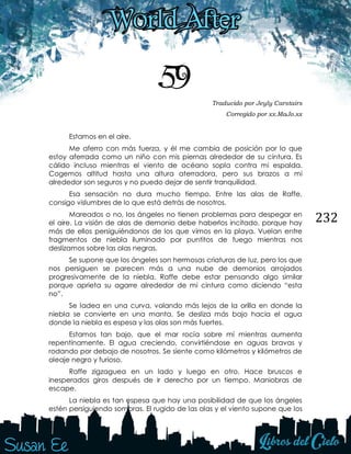 232
59 Traducido por Jeyly Carstairs
Corregido por xx.MaJo.xx
Estamos en el aire.
Me aferro con más fuerza, y él me cambia de posición por lo que
estoy aferrada como un niño con mis piernas alrededor de su cintura. Es
cálido incluso mientras el viento de océano sopla contra mi espalda.
Cogemos altitud hasta una altura aterradora, pero sus brazos a mi
alrededor son seguros y no puedo dejar de sentir tranquilidad.
Esa sensación no dura mucho tiempo. Entre las alas de Raffe,
consigo vislumbres de lo que está detrás de nosotros.
Mareados o no, los ángeles no tienen problemas para despegar en
el aire. La visión de alas de demonio debe haberlos incitado, porque hay
más de ellos persiguiéndonos de los que vimos en la playa. Vuelan entre
fragmentos de niebla iluminado por puntitos de fuego mientras nos
deslizamos sobre las olas negras.
Se supone que los ángeles son hermosas criaturas de luz, pero los que
nos persiguen se parecen más a una nube de demonios arrojados
progresivamente de la niebla. Raffe debe estar pensando algo similar
porque aprieta su agarre alrededor de mi cintura como diciendo “esta
no”.
Se ladea en una curva, volando más lejos de la orilla en donde la
niebla se convierte en una manta. Se desliza más bajo hacia el agua
donde la niebla es espesa y las olas son más fuertes.
Estamos tan bajo, que el mar rocía sobre mí mientras aumenta
repentinamente. El agua creciendo, convirtiéndose en aguas bravas y
rodando por debajo de nosotros. Se siente como kilómetros y kilómetros de
oleaje negro y furioso.
Raffe zigzaguea en un lado y luego en otro. Hace bruscos e
inesperados giros después de ir derecho por un tiempo. Maniobras de
escape.
La niebla es tan espesa que hay una posibilidad de que los ángeles
estén persiguiendo sombras. El rugido de las olas y el viento supone que los
 