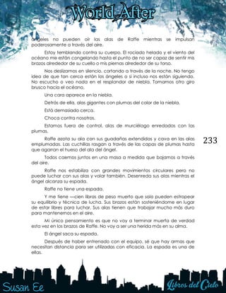 233
ángeles no pueden oír las alas de Raffe mientras se impulsan
poderosamente a través del aire.
Estoy temblando contra su cuerpo. El rociado helado y el viento del
océano me están congelando hasta el punto de no ser capaz de sentir mis
brazos alrededor de su cuello o mis piernas alrededor de su torso.
Nos deslizamos en silencio, cortando a través de la noche. No tengo
idea de que tan cerca están los ángeles o si incluso nos están siguiendo.
No escucho o veo nada en el resplandor de niebla. Tomamos otro giro
brusco hacia el océano.
Una cara aparece en la niebla.
Detrás de ella, alas gigantes con plumas del color de la niebla.
Está demasiado cerca.
Choca contra nosotros.
Estamos fuera de control, alas de murciélago enredadas con las
plumas.
Raffe azota su ala con sus guadañas extendidas y cava en las alas
emplumadas. Las cuchillas rasgan a través de las capas de plumas hasta
que agarran el hueso del ala del ángel.
Todos caemos juntos en una masa a medida que bajamos a través
del aire.
Raffe nos estabiliza con grandes movimientos circulares pero no
puede luchar con sus alas y volar también. Desenreda sus alas mientras el
ángel alcanza su espada.
Raffe no tiene una espada.
Y me tiene —cien libras de peso muerto que solo pueden estropear
su equilibrio y técnica de lucha. Sus brazos están sosteniéndome en lugar
de estar libres para luchar. Sus alas tienen que trabajar mucho más duro
para mantenernos en el aire.
Mi único pensamiento es que no voy a terminar muerta de verdad
esta vez en los brazos de Raffe. No voy a ser una herida más en su alma.
El ángel saca su espada.
Después de haber entrenado con el equipo, sé que hay armas que
necesitan distancia para ser utilizadas con eficacia. La espada es una de
ellas.
 