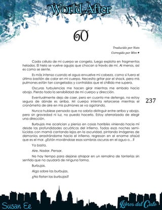 237
60 Traducido por Nats
Corregido por Mire
Cada célula de mi cuerpo se congela, luego explota en fragmentos
helados. El hielo se vuelve agujas que chocan a través de mí. Al menos, así
es como se siente.
Es más intenso cuando el agua envuelve mi cabeza, como si fuera el
último bastión de calor en mi cuerpo. Necesito gritar por el shock, pero mis
pulmones están tan congelados y contraídos que el chillido me supera.
Oscuras turbulencias me hacen girar mientras me embalo hacia
abajo. Pierdo toda la sensibilidad de mi cuerpo y dirección.
Eventualmente dejo de caer, pero en cuanto me detengo, no estoy
segura de dónde es arriba. Mi cuerpo intenta retorcerse mientras el
cronómetro de aire en mis pulmones se va agotando.
Nunca hubiese pensado que no sabría distinguir entre arriba y abajo,
pero sin gravedad ni luz, no puedo hacerlo. Estoy aterrorizada de elegir
una dirección.
Burbujas me acarician y pienso en cosas horribles viniendo hacia mí
desde las profundidades acuáticas del infierno. Todas esas noches semi-
lúcidas con mamá cantando lejos en la oscuridad, pintando imágenes de
demonios arrastrándome hacia el infierno, regresan en el enorme ataúd
que es el mar. ¿Están moviéndose esas sombras oscuras en el agua o…?
Ya basta.
Aire. Nadar. Pensar.
No hay tiempo para dejarse atrapar en un remolino de tonterías sin
sentido que no ayudará de ninguna forma.
Burbujas.
Algo sobre las burbujas.
¿No flotan las burbujas?
 