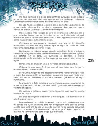 238
Me llevo la mano a la boca para sentir las burbujas y dejar escapar
un poco del precioso aire que queda en mis ardientes pulmones.
Cosquillean cuando flotan sobre mi cara y junto a mi oreja.
Las sigo hacia los lados, o lo que se siente como tal. Las corrientes de
agua pueden dispersar las burbujas en cualquier dirección pero con el
tiempo, se elevan, ¿verdad? Ciertamente eso espero.
Dejo escapar más ráfagas de aire, intentando no soltar más de lo
que necesito, hasta que las burbujas tocan constantemente mi nariz
mientras se elevan. Nado tan fuerte como puedo, siguiéndolas tan rápido
como mis quemados pulmones me dejan.
Comienzo a desesperarme pensando que voy en la dirección
equivocada cuando me doy cuenta que el agua es cada vez más
iridiscente, ligera. Nado con más fuerza.
Finalmente, mi cabeza rompe sobre la superficie y tomo una buena
inhalación. El agua salada se derrama en mi boca mientras el mar agitado
me bofetea en la cara. Mis pulmones se contraen e intento
desesperadamente controlar mi tos para así no respirar otro trago de
agua.
El mar entra en erupción junto a mí y algo estalla hacia arriba.
Cabeza, brazos, alas. El ángel con el que baile este tango ha
encontrado el camino también.
Se revuelve, tragando aire desesperadamente y salpicando por todo
el lugar. Sus plumas están empapadas y no parece que sepa nadar muy
bien. Sus brazos forcejean y sus alas aletean, golpeando el agua
inútilmente.
Se mantiene a flote gracias a su movimiento pero es una forma de
nadar muy exhausta. Si fuera humano, habría gastado toda su energía ya
y estaría ahogado.
Me aparto y pateo el agua. Tengo tanto frío que apenas puedo
levantar los brazos.
Las alas del ángel se adelantan y me bloquea. Me acorrala con él
mientras se revuelve.
Busco a tientas mi cuchillo, esperando que todavía esté atascado en
mi banda de nylon. Mi mano está tan congelada, que casi no puedo
sentirlo pero está ahí. Es sólo un cuchillo normal, no la espada del ángel,
pero aun así le cortará. Todavía sentirá dolor y sangrará. Bueno, quizás con
este frío, no sentirá mucho pero tengo que intentarlo.
 
