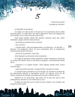 24
5 Traducido por EyeOc
Corregido por Gabriela♡
La televisión se enciende.
Un ángel con alas azules se mueve por los escombros de las calles
abandonadas. La calle tiene una grieta gigante en forma de zigzag justo
en el medio, con un lado más alto que el otro.
Otro ángel aterriza detrás del primero, después otros dos. Miran
alrededor, luego caminan fuera de foco.
—¿Puedes encender la otra cámara?
—No, lo siento.
—¡Tengo algo! —dice el programador a mi derecha—. Es del SFO. —
Siempre me pregunté cómo es que nombraron SFO al Aeropuerto
Internacional de San Francisco.
—Ponla en la pantalla —dice Obi.
Otra televisión se enciende frente al pizarrón.
Un ángel se apresura medio cojeando, medio corriendo a través de
un campo de asfalto. Tiene un ala blanca sesgada y arrastrándose detrás
de él.
—Tenemos a un pájaro herido —dice alguien desde atrás. Suena
emocionado.
—¿De qué está huyendo? —pregunta Obi, casi para sí mismo.
La cámara tiene problemas con la imagen. Se mantiene cambiando
de demasiado brillante a demasiado oscuro. Se asienta como luz de
fondo, haciendo los detalles del ángel sean oscuros y difíciles de ver.
Mientras se va acercando, gira para ver lo que sea que lo está
persiguiendo, dándonos una mirada de su cara.
Es Beliel, el demonio que le robó las alas a Raffe. Luce horrible. Me
pregunto qué le pasó.
 