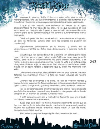 243
—Mueve la piernas, Raffe. Patea con ellas. —Sus piernas son un
motor poderoso. Una vez que comenzamos a avanzar, nos ajustamos a un
ritmo firme y hacemos un bueno proceso lejos de los ángeles salpicando.
El que yo herí todavía está oscilando sin fuerzas en el agua
ensangrentada no muy lejos de los otros. No sé qué sucedería en una
lucha entre un conjunto de ángeles y una escuela de buenos tiburones
blancos pero estoy contenta porque no estaré lo suficientemente cerca
para verlo.
Con los ángeles de lleno en el territorio de los tiburones, mi apuesta
va con los tiburones. ¿Quién dice que los ángeles no pueden ser
asesinados?
Rápidamente desaparecen en la neblina y confío en los
sorprendentes instintos de Raffe para direccionarse y guiarnos hasta la
costa.
Escucho que las aguas del sur de California son cálidas pero nadie
nunca dice eso sobre el agua del norte de California. No es exactamente
Alaska, pero está lo suficientemente frío para darme hipotermia, o al
menos lo que se siente como hipotermia. Nunca he visto a un surfista entrar
al agua aquí sin un traje de neopreno. Pero el cuerpo de Raffe es cálido
incluso en el agua helada, y sospecho que su calor me mantiene con
vida.
Cuando nos cansamos, descansamos con sus alas abiertas. Las alas
flotantes nos mantienen firmes y a flote sin ningún esfuerzo de nuestra
parte.
Cuando nos acercamos a la costa, las olas se vuelven rápidas y
damos tumbos torpemente. Tenemos tiempo, así que nos zambullimos en el
agua cuando una gran ola golpea y se retrae cuando está más calmado.
Nos las arreglamos para arrastrarnos hasta la arena. Gateamos solo
lo suficientemente lejos para estar encima de las olas golpeando antes de
colapsar en un montón de cabello húmedo y ropa.
Él está jadeando por aire y mirándome fijamente con una mirada
tan intensa que me hace retorcerme.
Busco algo que decir. No hemos hablando realmente desde que se
fue para la cirugía de la habitación de nuestro hotel en ese antiguo nido.
Mucho ha sucedido desde entonces. Hasta hace un par de horas,
pensaba que estaba muerta.
Abro la boca para decir algo significativo, memorable. —Yo…
 