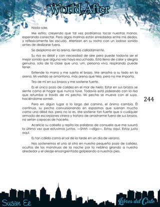 244
Nada sale.
Me estiro, creyendo que tal vez podríamos tocar nuestras manos,
esperando conectar. Pero algas marinas están enredadas entre mis dedos,
y reflexivamente las sacudo. Aterrizan en su rostro con un lodoso sonido
antes de deslizarse fuera.
Se desploma en la arena, riendo calladamente.
Su risa es débil y con necesidad de aire pero puede todavía ser el
mejor sonido que alguna vez haya escuchado. Está lleno de calor y alegría
genuina, solo de la clase que una, um, persona viva, respirando puede
tener.
Extiende la mano y me sujeta el brazo. Me arrastra a su lado en la
arena. Mi vestido se amontona, más arena que tela, pero no me importa.
Tira de mí en sus brazos y me sostiene fuerte.
Es el único pozo de calidez en el mar de hielo. Estar en sus brazos se
siente como el hogar que nunca tuve. Todavía está jadeando con la risa
que retumba a través de mi pecho. Mi pecho se mueve con el suyo,
haciéndome sonreír.
Pero en algún lugar a lo largo del camino, el ánimo cambia. Él
continua, su pecho convulsionando en espasmos que suenan mucho
como una débil risa, pero no lo es. Me sostiene tan fuerte que si cualquier
armada de escorpiones vinera y tratara de arrastrarme fuera de sus brazos,
no serían capaces de hacerlo.
Acaricio su cabello y repito las palabras de consuelo que me susurró
la última vez que estuvimos juntos. —Shhh —digo—. Estoy aquí. Estoy justo
aquí.
Es tan cálido como el sol de la tarde en un día de verano.
Nos sostenemos el uno al otro en nuestro pequeño pozo de calidez,
ocultos de los monstruos de la noche por la neblina girando a nuestro
alrededor y el oleaje ensangrentado golpeando a nuestros pies.
 