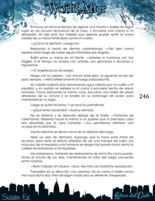 246
Él incluso se toma el tiempo de agarrar una manta y toallas de algún
lugar en los oscuros recovecos de la casa, y envuelve una manta a mi
alrededor. Mi piel está tan helada que apenas puedo sentir la suave
calidez de su mano frotándose contra mi cuello.
—¿Cómo te sientes? —pregunta.
Respondo a través de dientes castañeando. —Tan bien como
esperas estar luego de nadar aguas infestadas por ángeles.
Raffe pone su mano en mi frente. —Ustedes lo humanos son tan
frágiles. Si el tiempo no acaba con ustedes, son gérmenes o tiburones o
hipotermia.
—O ángeles locos de sangre.
Niega con la cabeza. —Un minuto estás bien, al siguiente te has ido
para siempre. —Mira reflexivamente el fuego parpadeante.
Mi cabello todavía está derramando agua helada por mi cuello y mi
espalda, y mi vestido se adhiere a mí como si estuviera hecho de arena
húmeda. Como pensando la misma cosa, envuelve una toalla de playa
alrededor de su cintura y la enrolla en su estómago de acero para
mantenerla en su lugar.
Luego se quita las botas. Y se saca los pantalones.
—¿Qué estás haciendo? —Sueno nerviosa.
No se detiene y se desnuda debajo de la toalla. —Tratando de
calentarme. Deberías hacer lo mismo si no quieres que tu preciado calor
sea absorbido por la ropa húmeda. —Sus pantalones aterrizan con
un plop en la alfombra.
Vacilo mientras se sienta cerca de mí delante del fuego.
Abre sus alas de demonio. Supongo que lo hace para tratar de
secarlas, pero tiene el efecto añadido de ser una trampa de calor. Los
músculos de mi espalda y mis hombros se relajan tan pronto como siento la
calidez revoloteando a mis espaldas.
Me estremezco, tratando de deshacerme de tanto frío como puedo.
Tensa el círculo de sus alas, manteniendo el calor del fuego creciendo
entre nosotros.
—Buen trabajo ahí afuera —dice. Me mira con bastante aprobación.
Parpadeo en su dirección con sorpresa. No es como si nadie nunca
me haya dicho eso. Pero de algún modo esto es diferente. Inesperado.
 