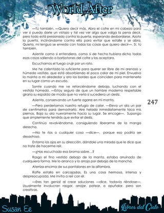 247
—Tú también. —Quiero decir más. Abro el cofre en mi cabeza para
ver si puedo darle un vistazo y tal vez ver algo que valga la pena decir,
pero todo está presionado contra la puerta, esperando desbordarse. Azoto
la puerta, inclinándome contra ella para evitar que estalle y se abra.
Quieta, mi lengua se enreda con todas las cosas que quiero decir—. Sí, tú
también.
Asiente como si entendiera, como si de hecho hubiera dicho todas
esas cosas saliendo a borbotones del cofre y las aceptara.
Escuchamos el fuego crujir por un rato.
Me he calentado lo suficiente para querer ser libre de mi arenoso y
húmedo vestido, que está absorbiendo el poco calor de mi piel. Envuelvo
la manta a mí alrededor y ato los bordes que coinciden para mantenerlo
en su lugar como un escudo.
Sonríe cuando me ve retorciéndome debajo, luchando con el
vestido húmedo. —Estoy seguro de que un hombre moderno respetable
giraría su espalda de modo que no vería si sucediera un desliz.
Asiento, conservando un fuerte agarre en mi manta.
—Pero perderíamos nuestro refugio de calor. —Eleva un ala un par
de centímetros para demostrarlo. Aire helado inmediatamente toca mis
piernas. Baja su ala nuevamente hacia su lugar. Se encoge—. Supongo
que simplemente tendrás que evitar el desliz.
Continúo revolviéndome, consiguiendo liberarme de la manga
derecha.
—No te rías o cualquier cosa —dice—, porque eso podría ser
desastroso.
Entorno los ojos en su dirección, dándole una mirada que le dice que
no trate de hacerme reír.
—¿Has escuchado esa broma sobre…?
Rasgo el fino vestido debajo de la manta, estaba arruinado de
cualquiera forma. Me lo arranco y lo arrojo por debajo de la mancha.
Aterriza encima de sus pantalones en la alfombra.
Raffe estalla en carcajadas. Es una cosa hermosa, intensa y
despreocupada. Me invita a reír con él.
—Eres tan genial al crear soluciones —dice, todavía riéndose—.
Usualmente involucran rasgar, arrojar, patear, o apuñalar, pero son
creativas.
 