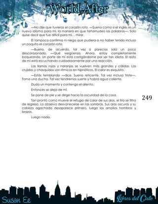 249
—No dije que tuvieras el corazón roto. —Sueno como si el inglés es un
nuevo idioma para mí, la manera en que tartamudeo las palabras—. Solo
quise decir que fue difícil para mí… mirar.
El tampoco confirma ni niega que pudiera o no haber tenido incluso
un poquito el corazón roto.
—Bueno, de acuerdo, tal vez sí parecías solo un poco
descorazonado. —Qué vergüenza. Ahora, estoy completamente
boqueando. Un parte de mí está castigándome por ser tan idiota. El resto
de mí está escuchando cuidadosamente por una reacción.
Las llamas rojas y naranjas se vuelven más grandes y cálidas. Los
crujidos y chasquidos son rítmicos en hipnóticos. El calor es exquisito.
—Estás temblando —dice. Suena reticente. Tal vez incluso triste—.
Toma una ducha. Tal vez tendremos suerte y habrá agua caliente.
Duda un momento y contengo el aliento.
Entonces se aleja de mí.
Se pone de pie y se dirige hacia la oscuridad de la casa.
Tan pronto como mueve el refugio de calor de sus alas, el frío se filtra
de regreso. Lo observo desvanecerse en las sombras. Sus alas oscuras y su
cabeza agachada desaparece primero, luego los amplios hombros y
brazos.
Luego nada.
 